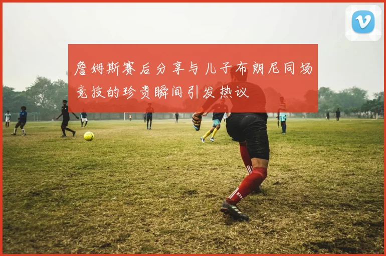 詹姆斯赛后分享与儿子布朗尼同场竞技的珍贵瞬间引发热议
