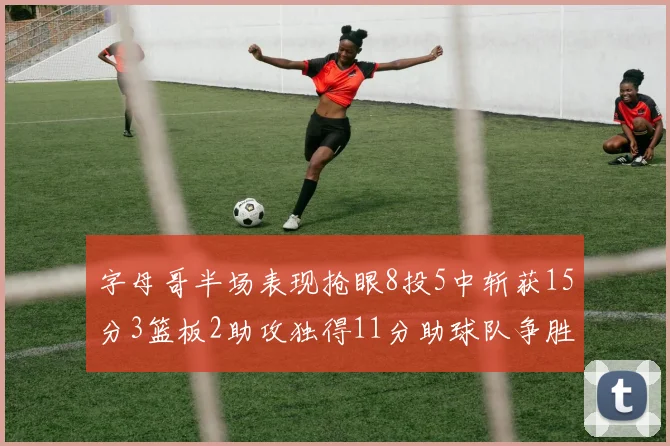 字母哥半场表现抢眼8投5中斩获15分3篮板2助攻独得11分助球队争胜
