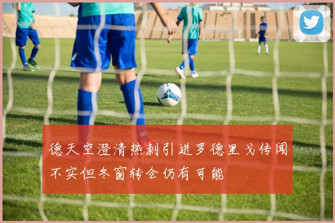 德天空澄清热刺引进罗德里戈传闻不实但冬窗转会仍有可能