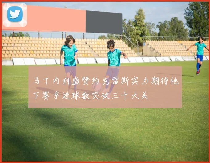 马丁内利盛赞约克雷斯实力期待他下赛季进球数突破三十大关