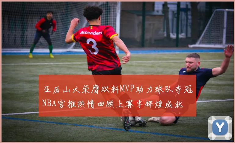 亚历山大荣膺双料MVP助力球队夺冠NBA官推热情回顾上赛季辉煌成就