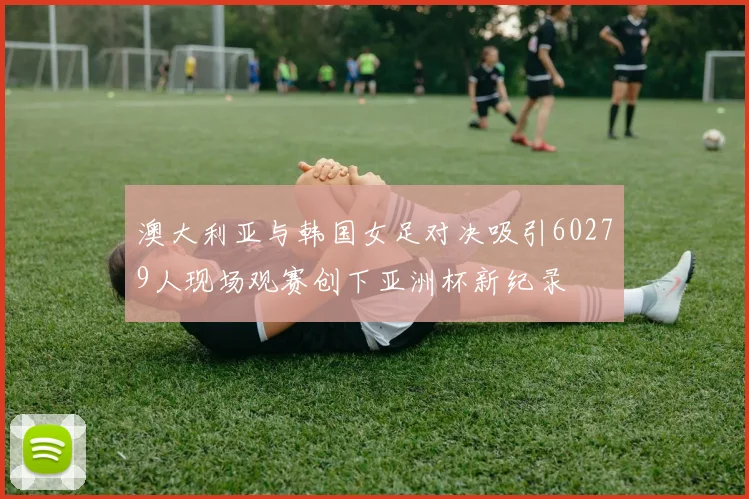 澳大利亚与韩国女足对决吸引60279人现场观赛创下亚洲杯新纪录