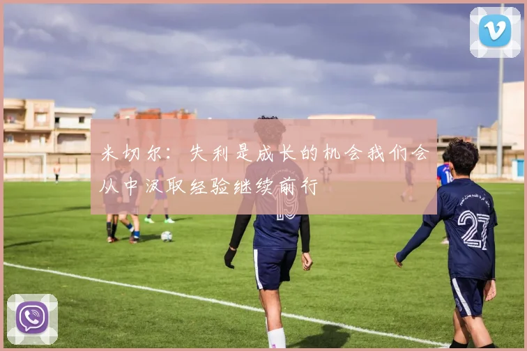 米切尔：失利是成长的机会我们会从中汲取经验继续前行