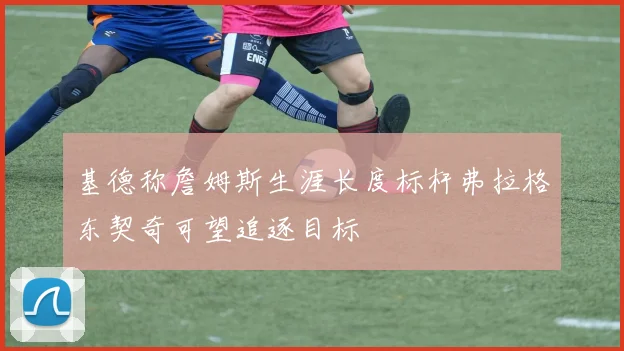 基德称詹姆斯生涯长度标杆弗拉格东契奇可望追逐目标