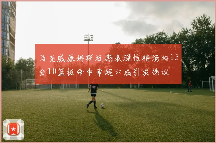 马克威廉姆斯近期表现惊艳场均15分10篮板命中率超六成引发热议