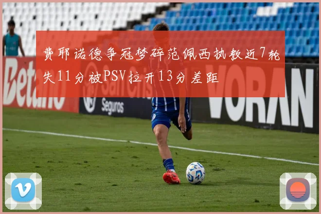 费耶诺德争冠梦碎范佩西执教近7轮失11分被PSV拉开13分差距