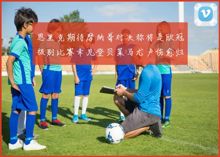 恩里克期待摩纳哥对决称将是欧冠级别比赛幸见登贝莱马尤卢伤愈归队