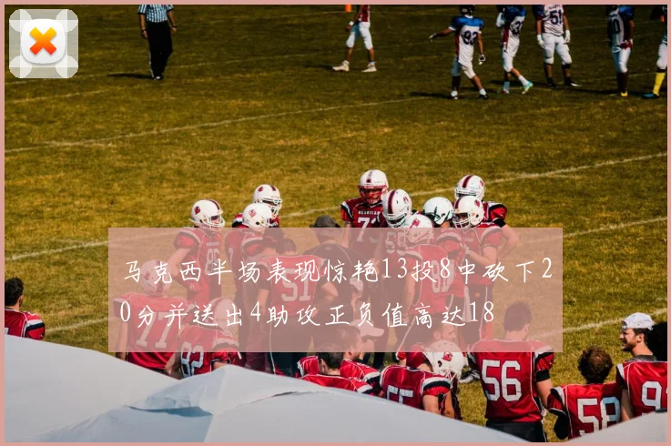 马克西半场表现惊艳13投8中砍下20分并送出4助攻正负值高达18