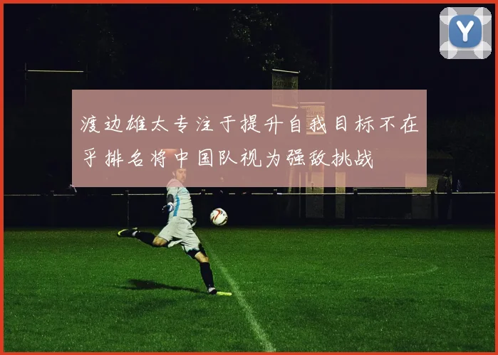 渡边雄太专注于提升自我目标不在乎排名将中国队视为强敌挑战