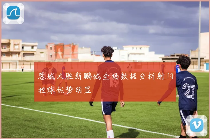 蓉城大胜新鹏城全场数据分析射门控球优势明显