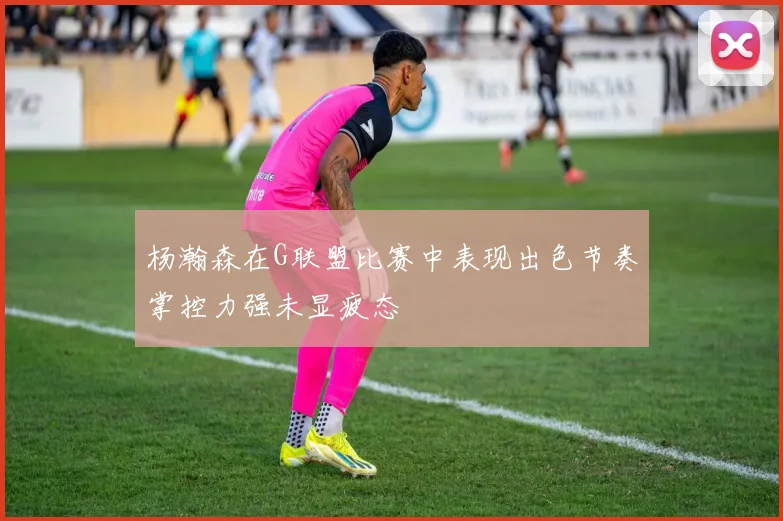 杨瀚森在G联盟比赛中表现出色节奏掌控力强未显疲态