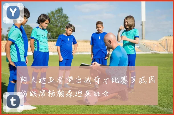 阿夫迪亚有望出战奇才比赛罗威因伤缺席杨瀚森迎来机会