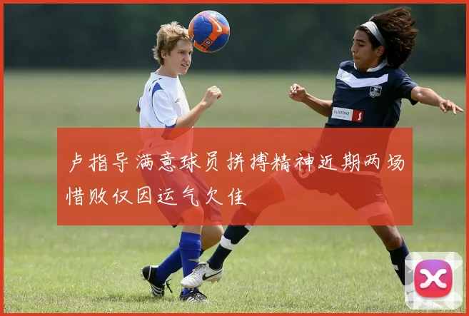 卢指导满意球员拼搏精神近期两场惜败仅因运气欠佳