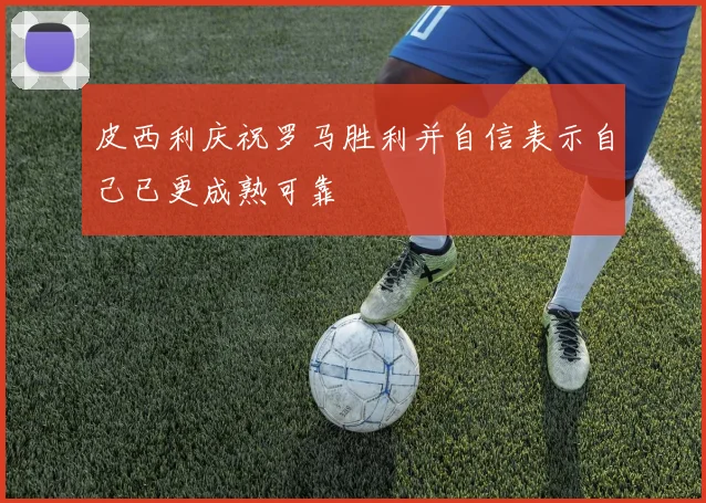 皮西利庆祝罗马胜利并自信表示自己已更成熟可靠