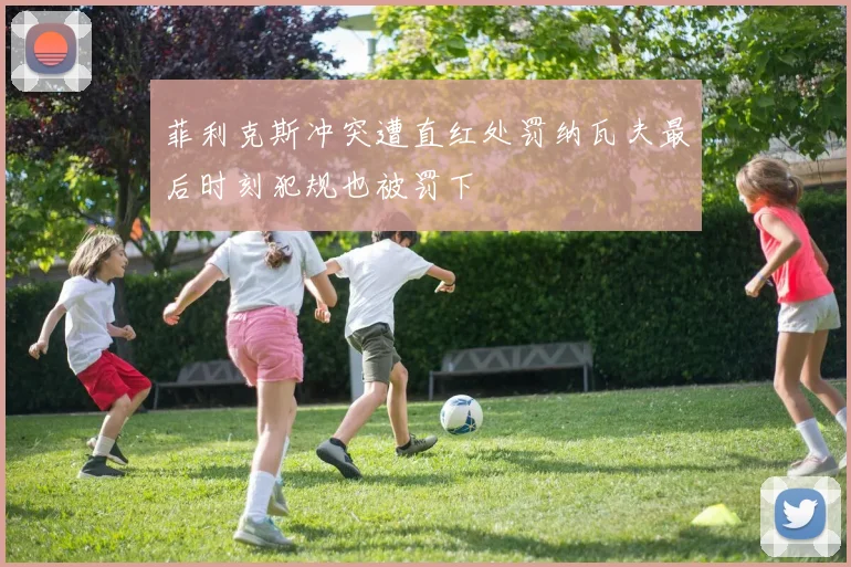 菲利克斯冲突遭直红处罚纳瓦夫最后时刻犯规也被罚下