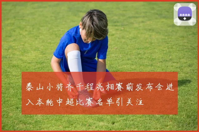 泰山小将齐千程亮相赛前发布会进入本轮中超比赛名单引关注