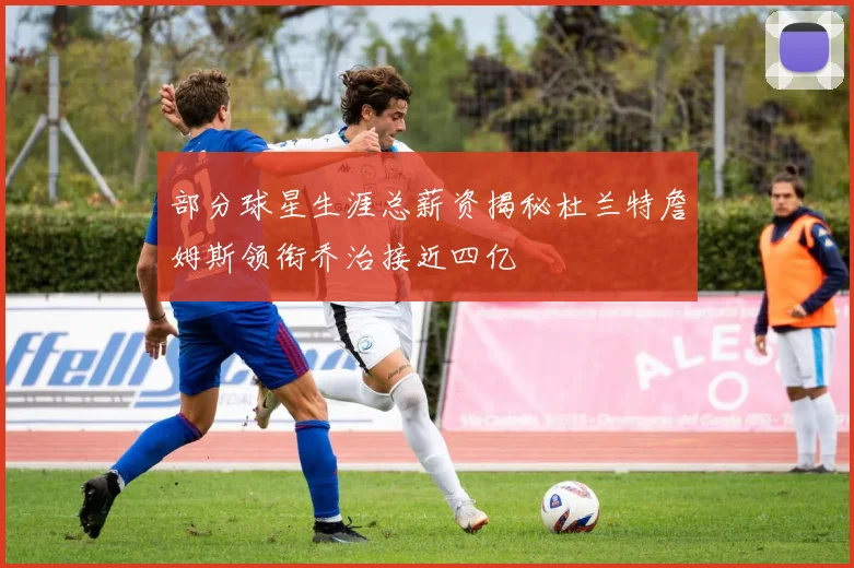 部分球星生涯总薪资揭秘杜兰特詹姆斯领衔乔治接近四亿