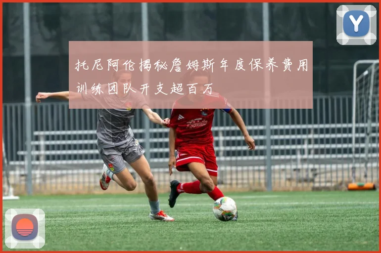 托尼阿伦揭秘詹姆斯年度保养费用训练团队开支超百万
