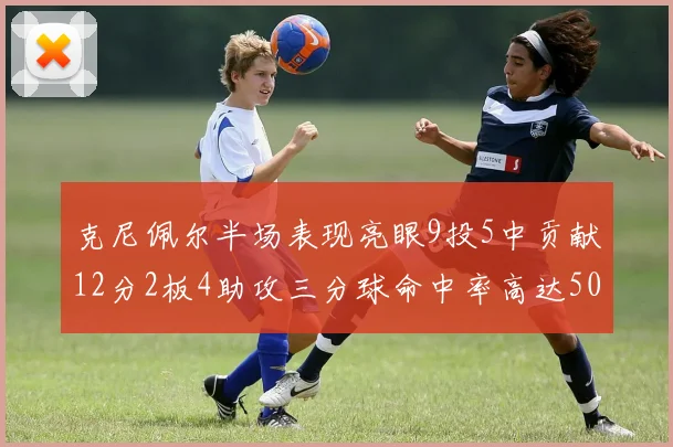 克尼佩尔半场表现亮眼9投5中贡献12分2板4助攻三分球命中率高达50