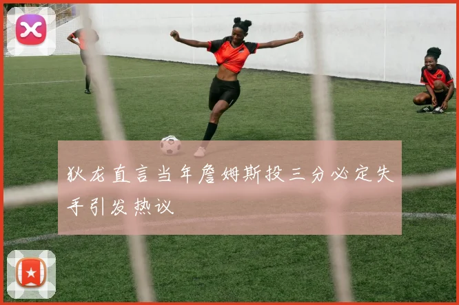 狄龙直言当年詹姆斯投三分必定失手引发热议