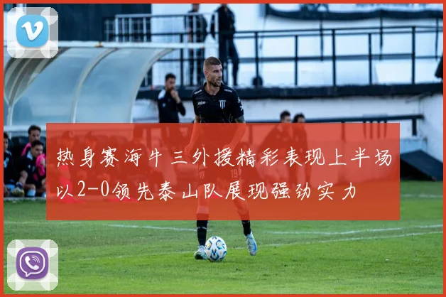 热身赛海牛三外援精彩表现上半场以2-0领先泰山队展现强劲实力