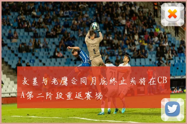 麦基与老鹰合同月底终止或将在CBA第二阶段重返赛场