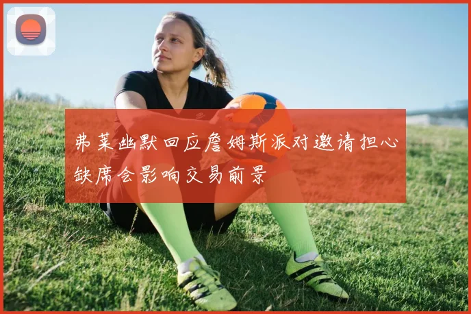 弗莱幽默回应詹姆斯派对邀请担心缺席会影响交易前景