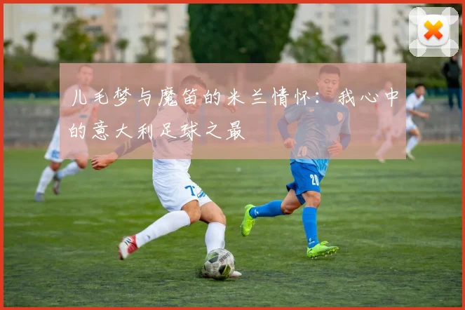 儿毛梦与魔笛的米兰情怀：我心中的意大利足球之最